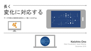 長く
変化に対応する
Keiichiro Ono
Data Visualization Japan Meetup
December 2018
データ可視化の実務者/技術者として働くためのTips
 