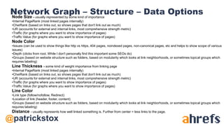 @patrickstox
Network Graph – Structure – Data OptionsNode Size - usually represented by some kind of importance
•Internal PageRank (most linked pages internally)
•CheiRank (based on links out, so shows pages that don't link out as much)
•UR (accounts for external and internal links, most comprehensive strength metric)
•Traffic (for graphs where you want to show importance of pages)
•Traffic Value (for graphs where you want to show importance of pages)
Node Color
•Issues (can be used to show things like http vs https, 404 pages, noindexed pages, non-canonical pages, etc and helps to show scope of various
issues)
•Depth (clicks from root. While I don't personally find this important some SEOs do)
•Groups (based on website structure such as folders, based on modularity which looks at link neighborhoods, or sometimes topical groups which
requires labeling)
Line Thickness - some kind of weight importance from linking page
•Internal PageRank (most linked pages internally)
•CheiRank (based on links out, so shows pages that don't link out as much)
•UR (accounts for external and internal links, most comprehensive strength metric)
•Traffic (for graphs where you want to show importance of pages)
•Traffic Value (for graphs where you want to show importance of pages)
Line Color
•Link type (follow/nofollow, Redirect)
•Location of link (header, footer, content)
•Groups (based on website structure such as folders, based on modularity which looks at link neighborhoods, or sometimes topical groups which
requires labeling)
Distance - usually represents how well linked something is. Further from center = less links to the page.
 