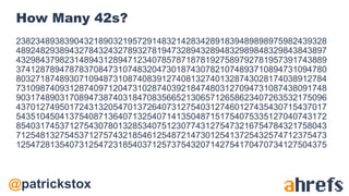@patrickstox
How Many 42s?
2382348938390432189032195729148321428342891839489898975982439328
4892482938943278432432789327819473289432894832989848329843843897
4329843798231489431289471234078578718781927589792781957391743889
3741287894787837084731074832047301874307821074893710894731094780
8032718748930710948731087408391274081327401328743028174038912784
7310987409312874097120473102874039218474803127094731087438091748
9031748903170894738740318470835665213065712658623407263532175096
4370127495017243132054701372640731275403127460127435430715437017
5435104504137540871364071325407141350487151754075335127040743172
8540317453712754307801328534075123077431275473216754784321758043
7125481327545371275743218546125487214730125413725432574712375473
1254728135407312547231854037125737543207142754170470734127504375
 