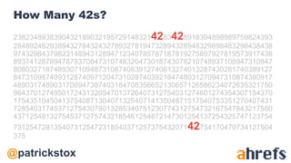 @patrickstox
How Many 42s?
23823489383904321890321957291483214283428918394898989759824393
2848924829389432784324327893278194732894328948329898483298438438
9743298437982314894312894712340785787187819275897927819573917438
8937412878947878370847310748320473018743078210748937108947310947
8080327187489307109487310874083912740813274013287430281740389127
8473109874093128740971204731028740392184748031270947310874380917
4890317489031708947387403184708356652130657126586234072635321750
9643701274950172431320547013726407312754031274601274354307154370
1754351045041375408713640713254071413504871517540753351270407431
7285403174537127543078013285340751230774312754732167547843217580
4371254813275453712757432185461254872147301254137254325747123754
731254728135407312547231854037125737543207142754170470734127504
375
 