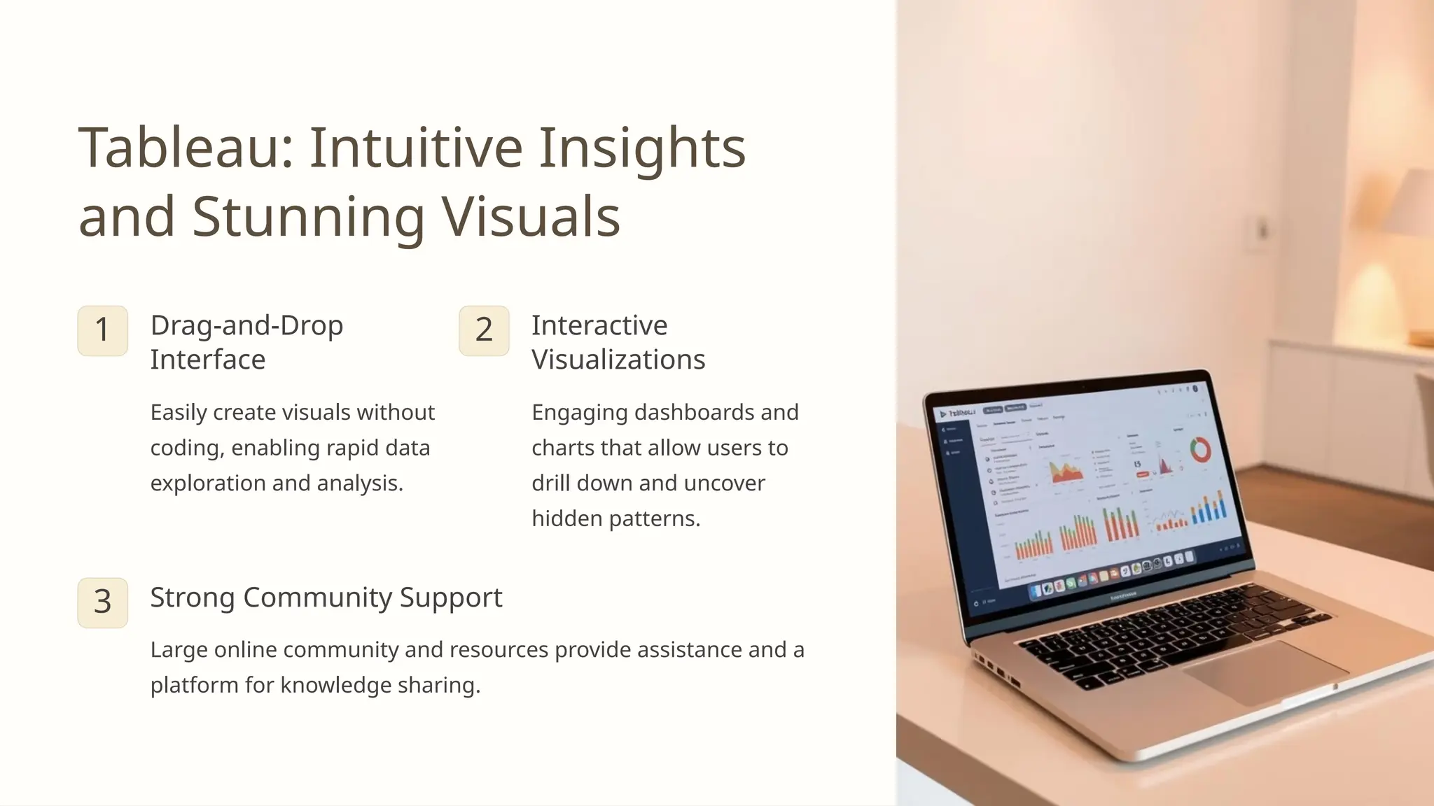 Tableau: Intuitive Insights
and Stunning Visuals
1 Drag-and-Drop
Interface
Easily create visuals without
coding, enabling rapid data
exploration and analysis.
2 Interactive
Visualizations
Engaging dashboards and
charts that allow users to
drill down and uncover
hidden patterns.
3 Strong Community Support
Large online community and resources provide assistance and a
platform for knowledge sharing.
 