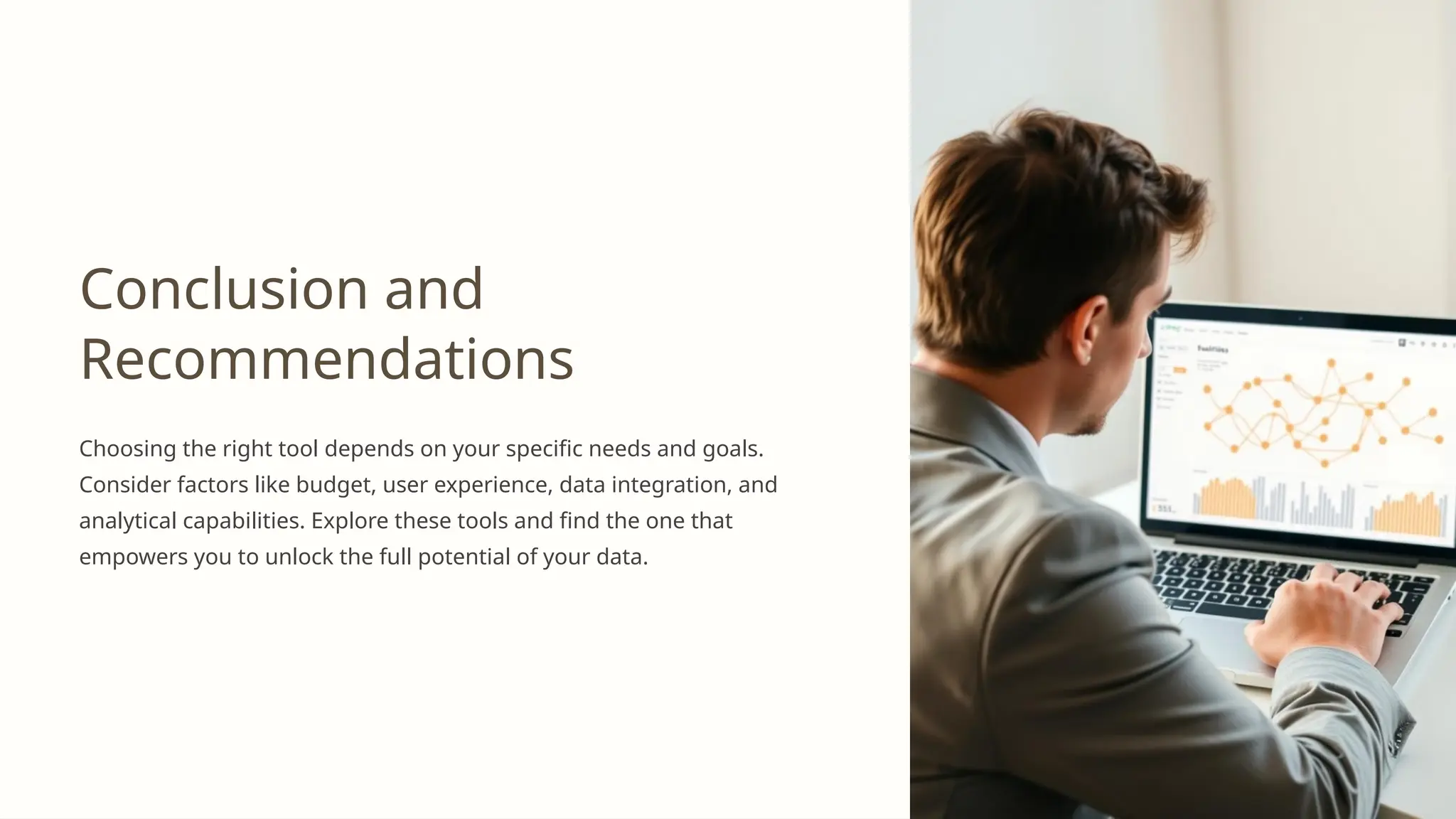 Conclusion and
Recommendations
Choosing the right tool depends on your specific needs and goals.
Consider factors like budget, user experience, data integration, and
analytical capabilities. Explore these tools and find the one that
empowers you to unlock the full potential of your data.
 
