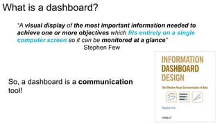 What is a dashboard?
“A visual display of the most important information needed to
achieve one or more objectives which fits entirely on a single
computer screen so it can be monitored at a glance”
Stephen Few

So, a dashboard is a communication
tool!

 
