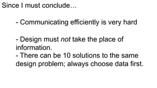 Since I must conclude…
- Communicating efficiently is very hard
- Design must not take the place of
information.
- There can be 10 solutions to the same
design problem; always choose data first.

 