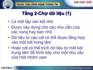 Tầng 2-Chợ dữ liệu (1) Là một tập các kdl nhỏ Được xây dựng cho các nhu cần của các vùng hay ban nhỏ Dữ liệu từ các cdl có thể được tổng hợp vào một kdl trung tâm Hoặc cdl có thể trích dữ liệu từ một kdl trung tâm để trình bày cho một nhu cầu của một nhóm user 
