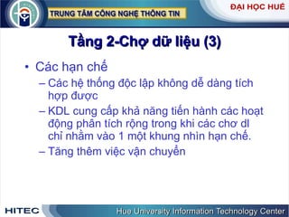 Tầng 2-Chợ dữ liệu (3) Các hạn chế Các hệ thống độc lập không dễ dàng tích hợp được KDL cung cấp khả năng tiến hành các hoạt động phân tích rộng trong khi các chơ dl chỉ nhằm vào 1 một khung nhìn hạn chế. Tăng thêm việc vận chuyển 