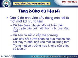 Tầng 2-Chợ dữ liệu (4) Các lý do cho việc xây dựng các cdl từ một một kdl trung tâm Dữ liệu được chuyển đổi và biểu diễn được yêu cầu bởi một nhóm các user đặc biệt Dữ liệu có sẵn ở cấp địa phương Các câu hỏi được phân bố qua một số các cdl thay vì phải nạp vào một kdl trung tâm Trong một số trường hợp không cần thiết có toàn dl 