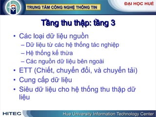 Tầng thu thập: tầng 3 Các loại dữ liệu nguồn Dữ liệu từ các hệ thống tác nghiệp Hệ thống kế thừa Các nguồn dữ liệu bên ngoài ETT (Chiết, chuyển đổi, và chuyển tải) Cung cấp dữ liệu Siêu dữ liệu cho hệ thống thu thập dữ liệu 