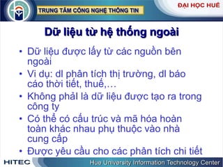 Dữ liệu từ hệ thống ngoài Dữ liệu được lấy từ các nguồn bên ngoài Vi dụ: dl phân tích thị trường, dl báo cáo thời tiết, thuế,… Không phảI là dữ liệu được tạo ra trong công ty Có thể có cấu trúc và mã hóa hoàn toàn khác nhau phụ thuộc vào nhà cung cấp Được yêu cầu cho các phân tích chi tiết 