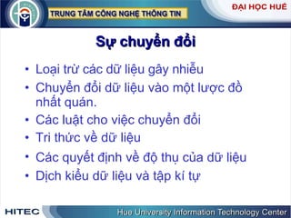 Sự chuyển đổi Loại trừ các dữ liệu gây nhiễu  Chuyển đổi dữ liệu vào một lược đồ nhất quán.  Các luật cho việc chuyển đổi Tri thức về dữ liệu Các quyết định về độ  thụ  của dữ liệu Dịch kiểu dữ liệu và tập kí tự 