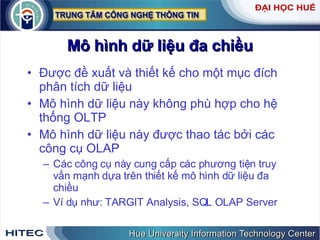 Mô hình dữ liệu đa chiều Được đề xuất và thiết kế cho một mục đích phân tích dữ liệu  Mô hình dữ liệu này không phù hợp cho hệ thống OLTP Mô hình dữ liệu này được thao tác bởi các công cụ OLAP Các công cụ này cung cấp các phương tiện truy vấn mạnh dựa trên thiết kế mô hình dữ liệu đa chiều  Ví dụ như: TARGIT Analysis, SQL OLAP Server 