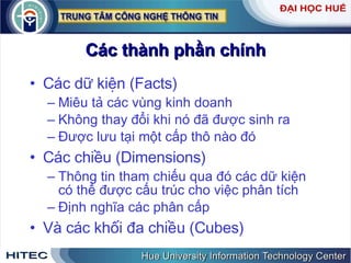 Các thành phần chính Các dữ kiện (Facts) Miêu tả các vùng kinh doanh Không thay đổi khi nó đã được sinh ra Được lưu tại một cấp thô nào đó Các chiều (Dimensions) Thông tin tham chiếu qua đó các dữ kiện có thể được cấu trúc cho việc phân tích Định nghĩa các phân cấp Và các khối đa chiều (Cubes) 