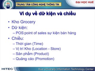 Ví dụ về dữ kiện và chiều Kho Grocery Dữ kiện: POS:point of sales sự kiện bán hàng Chiều: Thời gian (Time) Vị trí Kho (Location - Store) Sản phẩm (Product) Quảng cáo (Promotion) 