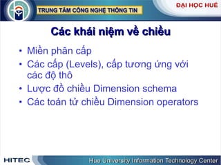 Các k hái niệm về chiều Miền phân cấp Các cấp (Levels), cấp tương ứng với các độ thô Lược đồ chiều Dimension schema  Các toán tử chiều Dimension operators 