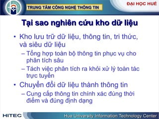 Tại sao nghiên cứu kho dữ liệu Kho lưu trữ dữ liệu, thông tin, tri thức, và siêu dữ liệu Tổng hợp toàn bộ thông tin phục vụ cho phân tích sâu Tách việc phân tích ra khỏi xử lý toàn tác trực tuyến Chuyển đổi dữ liệu thành thông tin Cung cấp thông tin chính xác đúng thời điểm và đúng định dạng 