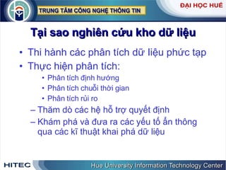 Tại sao nghiên cứu kho dữ liệu Thi hành các phân tích dữ Iiệu phức tạp Thực hiện phân tích: Phân tích định hướng Phân tích chuỗi thời gian Phân tích rủi ro Thăm dò các hệ hỗ trợ quyết định Khám phá và đưa ra các yếu tố ẩn thông qua các kĩ thuật khai phá dữ liệu 
