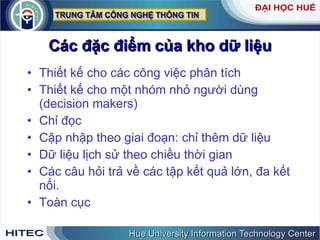 Các đặc điểm của kho dữ liệu Thiết kế cho các công việc phân tích Thiết kế cho một nhóm nhỏ người dùng (decision makers) Chỉ đọc Cập nhập theo giai đoạn: chỉ thêm dữ liệu Dữ liệu lịch sử theo chiều thời gian Các câu hỏi trả về các tập kết quả lớn, đa kết nối. Toàn cục 