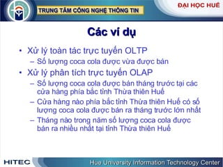 Các ví dụ Xử lý toàn tác trực tuyến OLTP Số lượng coca cola được vừa được bán Xử lý phân tích trực tuyến OLAP Số lượng coca cola được bán tháng trước tại các cửa hàng phía bắc tỉnh Thừa thiên Huế Cửa hàng nào phía bắc tỉnh Thừa thiên Huế có số lượng coca cola được bán ra tháng trước lớn nhất Tháng nào trong năm số lượng coca cola được bán ra nhiều nhất tại tỉnh Thừa thiên Huế 