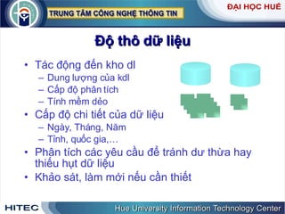 Độ thô dữ liệu Tác động đến kho dl Dung lượng của kdl Cấp độ phân tích Tính mềm dẻo Cấp độ chi tiết của dữ liệu Ngày, Tháng, Năm Tỉnh, quốc gia,… Phân tích các yêu cầu để tránh dư thừa hay thiếu hụt dữ liệu Khảo sát, làm mới nếu cần thiết 