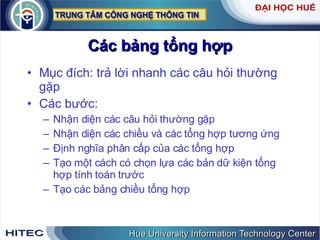 Các bảng tổng hợp Mục đích: trả lời nhanh các câu hỏi thường gặp Các bước: Nhận diện các câu hỏi thường gặp Nhận diện các chiều và các tổng hợp tương ứng Định nghĩa phân cấp của các tổng hợp Tạo một cách có chọn lựa các bản dữ kiện tổng hợp tính toán trước Tạo các bảng chiều tổng hợp 