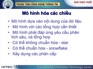 Mô hình hóa các chiều Mô hình dựa vào nội dung của dữ liệu  Mô hình với các tổng hợp cần thiết  Mô hình phải đáp ứng yêu cầu phân tích sâu, và tổng hợp  Có thể không chuẩn hóa - star Có thể chuẩn hóa - snowflake Xây dựng các phân cấp 