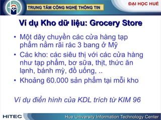 Ví dụ Kho dữ liệu: Grocery Store Một dây chuyền các cửa hàng tạp phẩm nằm rãi rác 3 bang ở Mỹ Các kho: các siêu thị với các cửa hàng như tạp phẩm, bơ sữa, thịt, thức ăn lạnh, bánh mỳ, đồ uống, .. Khoảng 60.000 sản phẩm tại mỗi kho Ví dụ điển hình của KDL trích từ KIM 96 
