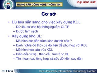 Cơ sở Dữ liệu sẵn sàng cho việc xây dựng KDL  Dữ liệu từ các hệ thống nguồn: OLTP  Được làm sạch Xây dựng kho DL: Mô hình các tiến trình kinh doanh nào ? Định nghĩa độ thô của dữ liệu để phù hợp với KDL Mô hình hoá cấu trúc KDL Biến đổi dữ liệu theo cấu trúc Kho DL Tính toán các tổng hợp và các dữ kiện suy dẫn 