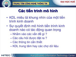 Các tiến trình mô hình KDL miêu tả khung nhìn của một tiến trình kinh doanh Sự quyết định mô hình tiến trình kinh doanh nào có tác động quan trọng  Nhằm vào các vấn đề gì ? Các câu hỏi được đặt ra ? Các thông tin cần thiết KDL trung tâm hay các chợ dữ liệu 