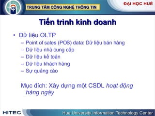 Tiến trình kinh doanh Dữ liệu OLTP Point of sales (POS) data: Dữ liệu bán hàng  Dữ liệu nhà cung cấp  Dữ liệu kế toán Dữ liệu khách hàng Sự quảng cáo Mục đích: Xây dựng một CSDL  hoạt động hàng ngày 