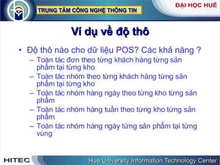Ví dụ về độ thô Độ thô nào cho dữ liệu POS? Các khả năng ? Toàn tác đơn theo từng khách hàng từng sản phẩm tại từng kho Toàn tác nhóm theo từng khách hàng từng sản phẩm tại từng kho Toàn tác nhóm hàng ngày theo từng kho từng sản phẩm Toàn tác nhóm hàng tuần theo từng kho từng sản phẩm Toàn tác nhóm hàng ngày từng sản phẩm tại từng vùng 