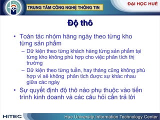 Độ thô Toàn tác nhóm hàng ngày theo từng kho từng sản phẩm Dữ kiện theo từng khách hàng từng sản phẩm tại từng kho không phù hợp cho việc phân tích thị trường Dữ kiện theo từng tuần, hay tháng cũng không phù hợp vì sẽ không  phân tích được sự khác nhau giữa các ngày Sự quyết định độ thô nào phụ thuộc vào tiến trình kinh doanh và các câu hỏi cần trả lời 