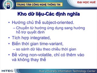 Kho dữ liệu-Các định nghĩa Hướng chủ thể subject-oriented.  Chuyển từ hướng ứng dụng sang hướng hỗ trợ quyết định Tích hợp integrated, Biến thời gian time-variant,  so sánh dữ liệu theo chiều thời gian Bề vững non-volatile, chỉ có thêm vào và không thay thế 