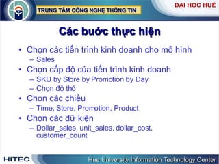 Các buớc thực hiện Chọn các tiến trình kinh doanh cho mô hình Sales Chọn cấp độ của tiến trình kinh doanh  SKU by Store by Promotion by Day Chọn độ thô  Chọn các chiều Time, Store, Promotion, Product Chọn các dữ kiện Dollar_sales, unit_sales, dollar_cost, customer_count 