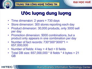 Ước luợng dung luợng Time dimension: 2 years = 730 days Store dimension: 300 stores reporting each day Product dimension: 30,000 products, only 3000 sell per day Promotion dimension: 5000 combinations, but a product only appears in one combination per day Number of fact records: 730*300*3000*1 = 657,000,000 Number of fields: 4 key + 4 fact = 8 fields Total DB size: 657,000,000 * 8 fields * 4 bytes = 21 GB 