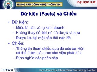 Dữ kiện (Facts) và Chiều Dữ kiện: Miêu tả các vùng kinh doanh Không thay đổi khi nó đã được sinh ra Được lưu tại một cấp thô nào đó Chiều: Thông tin tham chiếu qua đó cỏc sự kiện có thể được cấu trúc cho việc phân tích Định nghĩa các phân cấp 