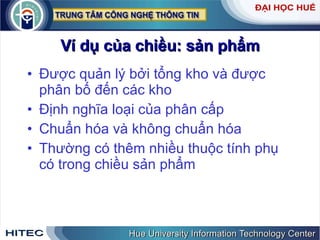 Ví dụ của chiều: sản phẩm Được quản lý bởi tổng kho và được phân bố đến các kho Định nghĩa loại của phân cấp Chuẩn hóa và không chuẩn hóa Thường có thêm nhiều thuộc tính phụ có trong chiều sản phẩm 