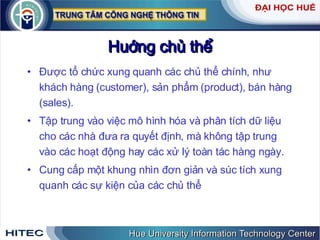 Huớng chủ thể Được tổ chức xung quanh các chủ thể chính, như khách hàng (customer), sản phẩm (product), bán hàng (sales). Tập trung vào việc mô hình hóa và phân tích dữ liệu cho các nhà đưa ra quyết định, mà không tập trung vào các hoạt động hay các xử lý toàn tác hàng ngày.  Cung cấp một khung nhìn đơn giản và súc tích xung quanh các sự kiện của các chủ thể 