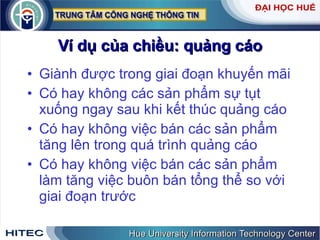Ví dụ của chiều: quảng cáo Giành được trong giai đoạn khuyến mãi Có hay không các sản phẩm sự tụt xuống ngay sau khi kết thúc quảng cáo Có hay không việc bán các sản phẩm tăng lên trong quá trình quảng cáo Có hay không việc bán các sản phẩm làm tăng việc buôn bán tổng thể so với giai đoạn trước 