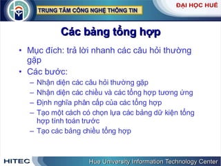 Các bảng tổng hợp Mục đích: trả lời nhanh các câu hỏi thường gặp Các bước: Nhận diện các câu hỏi thường gặp Nhận diện các chiều và các tổng hợp tương ứng Định nghĩa phân cấp của các tổng hợp Tạo một cách có chọn lựa các bảng dữ kiện tổng hợp tính toán trước Tạo các bảng chiều tổng hợp 
