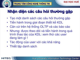Nhận diện các câu hỏi thường gặp Tạo một danh sách các câu hỏi thường gặp Tiến hành trong giai đoạn thiết kế KDL Căn cứ trên hệ thống OLTP và các báo cáo Nhưng: được theo dõi và tiến hành trong quá trình thao tác của KDL: xem thử các user đang làm gì ! Tác động của user với các khả năng Thiết lập danh sách 