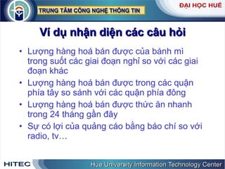 Ví dụ nhận diện các câu hỏi Lượng hàng hoá bán được của bánh mì trong suốt các giai đoạn nghỉ so với các giai đoạn khác Lượng hàng hoá bán được trong các quận phía tây so sánh với các quận phía đông Lượng hàng hoá bán được thức ăn nhanh trong 24 tháng gần đây Sự có lợi của quảng cáo bằng báo chí so với radio, tv… 
