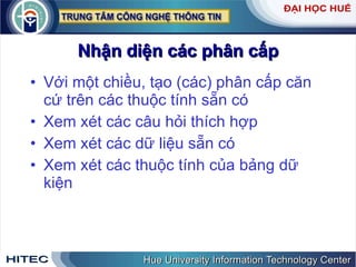 Nhận diện các phân cấp Với một chiều, tạo (các) phân cấp căn cứ trên các thuộc tính sẵn có Xem xét các câu hỏi thích hợp Xem xét các dữ liệu sẵn có Xem xét các thuộc tính của bảng dữ kiện 
