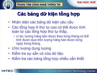 Các bảng dữ kiện tổng hợp Nhận diện các bảng dữ kiện yêu cầu  Các tổng hợp ở thứ tự cao có thể được tính toán từ các tổng hợp thứ tự thấp,  ví dụ: lượng hàng bán được theo từng tháng có thể tính được dựa trên lượng hàng bán được từng ngày trong tháng. Ước lượng dung lượng Kiểm tra sự sẵn có của dữ liệu Kiểm tra các bảng tổng hợp chiều cần thiết 