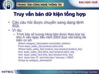 Truy vấn bản dữ kiện tổng hợp Các câu hỏi được chuyển sang dạng lệnh SQL Ví dụ: Trình bày số lượng hàng bán được theo loại tại kho A vào ngày đầu năm 2003 dựa vào bảng dữ kiện co sở: Select category_description,sum(sales_dollars) From base_sales_fact,product,store,time Where base_sales_fact.product_key=product.product_key And  base_sales_fact.store_key=product.store_key And  base_sales_fact.time_key=product.time_key And  store.city=“A” and time.day=“January 1 2003”  Group by category_description 