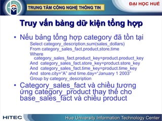 Truy vấn bảng dữ kiện tổng hợp Nếu bảng tổng hợp category đã tồn tại Select category_description,sum(sales_dollars) From category_sales_fact,product,store,time Where category_sales_fact.product_key=product.product_key And  category_sales_fact.store_key=product.store_key And  category_sales_fact.time_key=product.time_key And  store.city=“A” and time.day=“January 1 2003”  Group by category_description Category_sales_fact và chiều tương ứng category_product thay thế cho base_sales_fact và chiều product 
