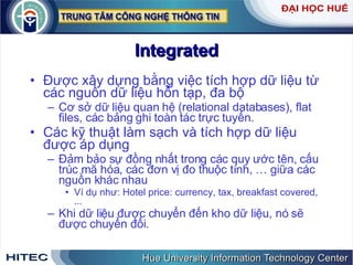 Integrated Được xây dựng bằng việc tích hợp dữ liệu từ các nguồn dữ liệu hỗn tạp, đa bộ Cơ sở dữ liệu quan hệ (relational databases), flat files, các bảng ghi toàn tác trực tuyến. Các kỹ thuật làm sạch và tích hợp dữ liệu được áp dụng  Đảm bảo sự đồng nhất trong các quy ước tên, cấu trúc mã hóa, các đơn vị đo thuộc tính, … giữa các nguồn khác nhau  Ví dụ như: Hotel price: currency, tax, breakfast covered, ... Khi dữ liệu được chuyển đến kho dữ liệu, nó sẽ được chuyển đổi.  
