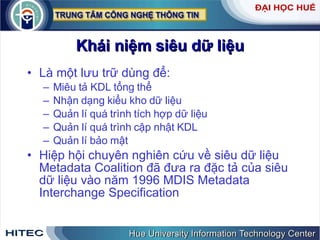 Khái   niệm   siêu   dữ   liệu Là   một   lưu   trữ   dùng   để : Miêu   tả   KDL   tổng   thể Nhận   dạng   kiểu   kho   dữ   liệu Quản   lí   quá   trình   tích   hợp   dữ   liệu Quản   lí   quá   trình   cập   nhật   KDL Quản   lí   bảo   mật Hiệp   hội   chuyên   nghiên   cứu   về   siêu   dữ   liệu   Metadata   Coalition   đã   đưa   ra   đặc   tả   của   siêu   dữ   liệu   vào   năm  1996  MDIS   Metadata   Interchange   Specification 
