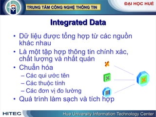 Integrated Data Dữ liệu được tổng hợp từ các nguồn khác nhau Là một tập hợp thông tin chính xác, chất lượng và nhất quán Chuẩn hóa Các qui ước tên Các thuộc tính Các đơn vị đo lường Quá trình làm sạch và tích hợp 