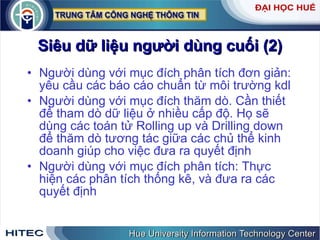 Siêu   dữ   liệu   người   dùng   cuối  (2) Người   dùng   với   mục   đích   phân   tích   đơn   giản :  yêu   cầu   các   báo   cáo   chuẩn   từ   môi   trường   kdl   Người   dùng   với   mục   đích   thăm   dò .  Cần   thiết   để   tham   dò   dữ   liệu   ở   nhiều   cấp   độ .  Họ   sẽ   dùng   các   toán   tử   Rolling   up   và   Drilling   down   để   thăm   dò   tương   tác   giữa   các   chủ   thể   kinh   doanh   giúp   cho   việc   đưa   ra   quyết   định Người   dùng   với   mục   đích   phân   tích :  Thực   hiện   các   phân   tích   thống   kê ,  và   đưa   ra   các   quyết   định 