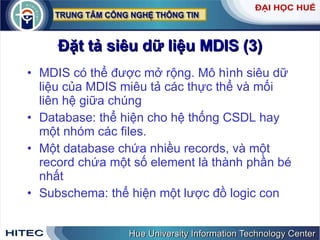 Đặt   tả   siêu   dữ   liệu   MDIS  (3) MDIS   có   thể   được   mở   rộng .  Mô   hình   siêu   dữ   liệu   của   MDIS   miêu   tả   các   thực   thể   và   mối   liên   hệ   giữa   chúng Database :  thể   hiện   cho   hệ   thống   CSDL   hay   một   nhóm   các   files .  Một   database   chứa   nhiều   records ,  và   một   record   chứa   một   số   element   là   thành   phần   bé   nhất Subschema :  thể   hiện   một   lược   đồ   logic   con 